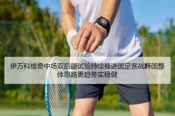 伊万科维奇中场双后腰试验持续推进国足客战韩国整体思路更趋务实稳健