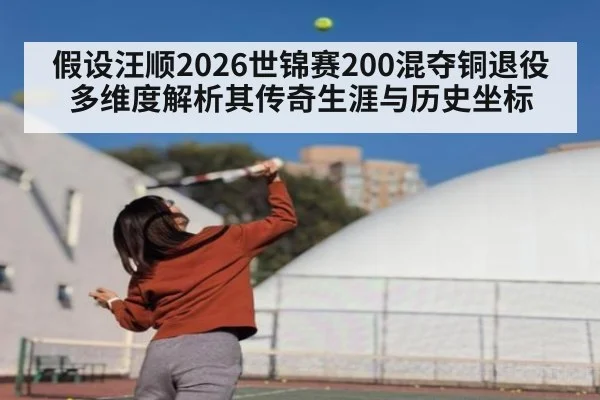 假设汪顺2026世锦赛200混夺铜退役 多维度解析其传奇生涯与历史坐标