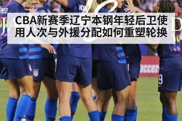 CBA新赛季辽宁本钢年轻后卫使用人次与外援分配如何重塑轮换