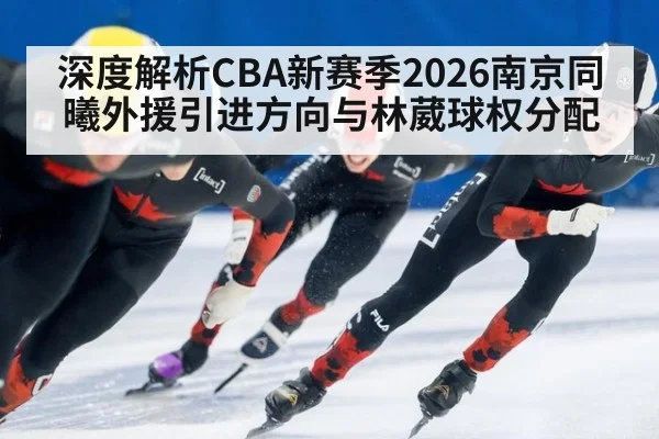 深度解析CBA新赛季2026南京同曦外援引进方向与林葳球权分配