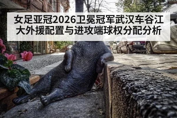 女足亚冠2026卫冕冠军武汉车谷江大外援配置与进攻端球权分配分析